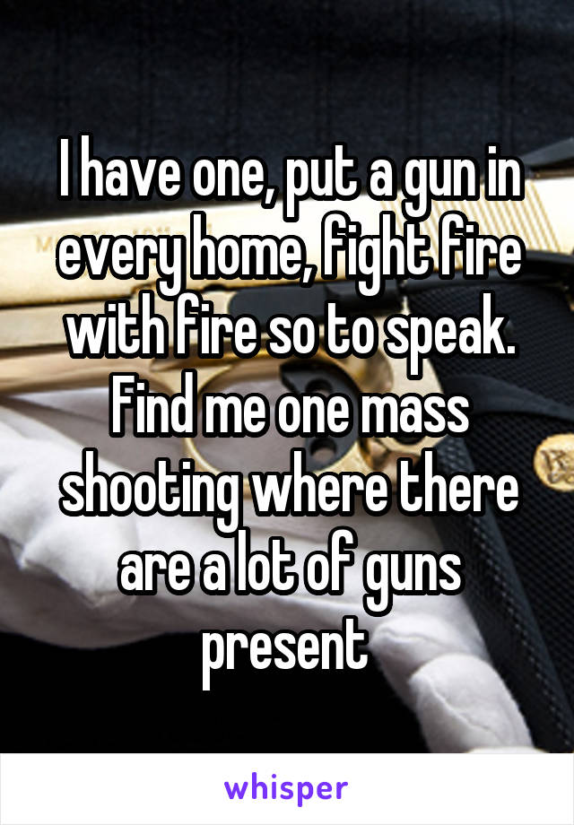 I have one, put a gun in every home, fight fire with fire so to speak. Find me one mass shooting where there are a lot of guns present 