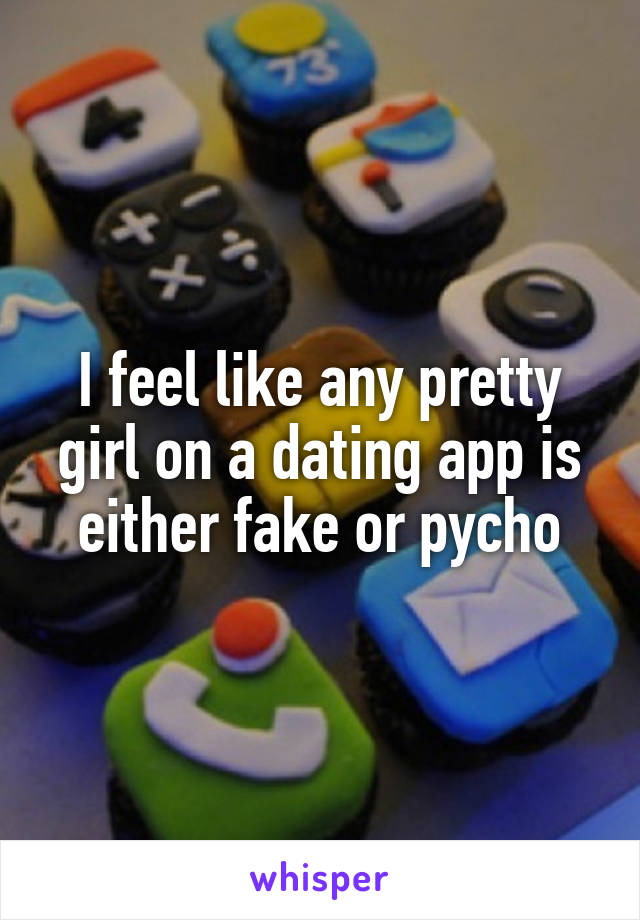 I feel like any pretty girl on a dating app is either fake or pycho