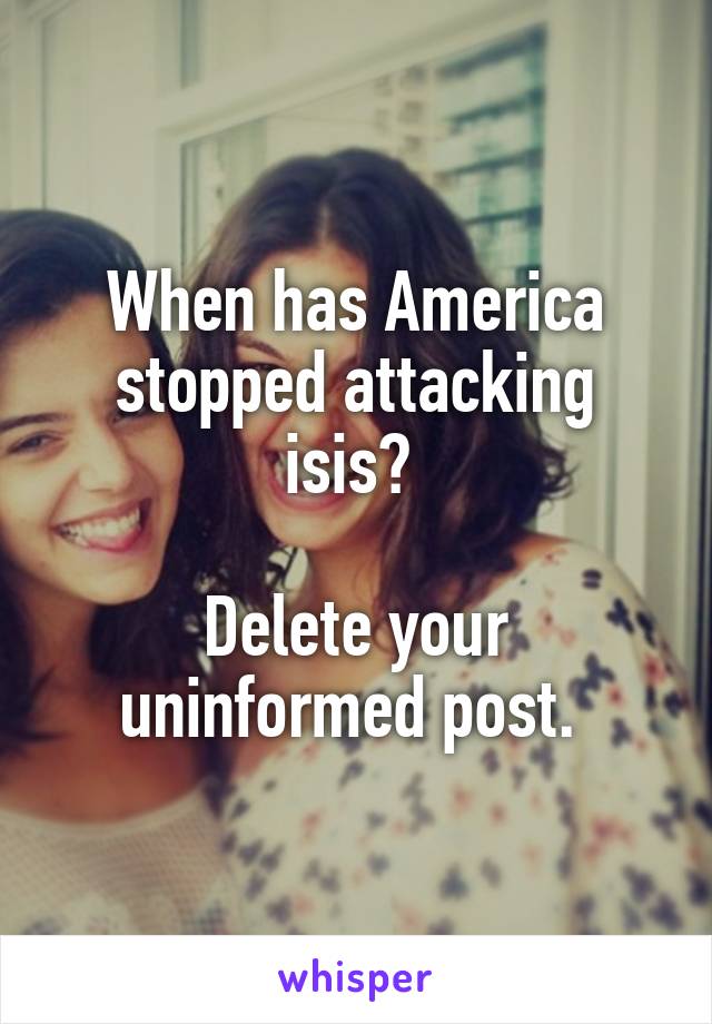 When has America stopped attacking isis? 

Delete your uninformed post. 