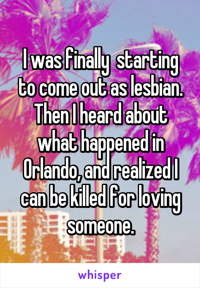 I was finally  starting to come out as lesbian. Then I heard about what happened in Orlando, and realized I can be killed for loving someone.