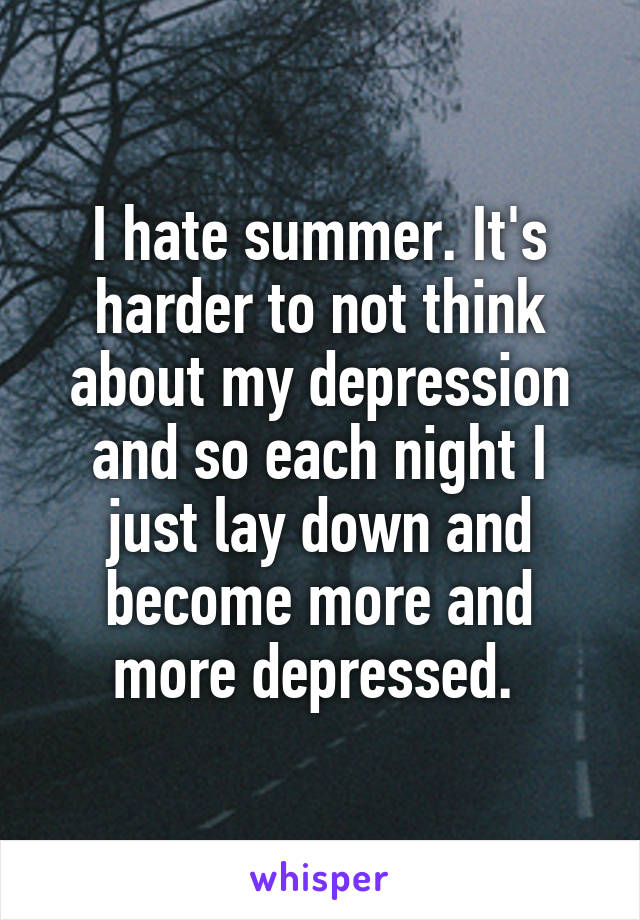 I hate summer. It's harder to not think about my depression and so each night I just lay down and become more and more depressed. 