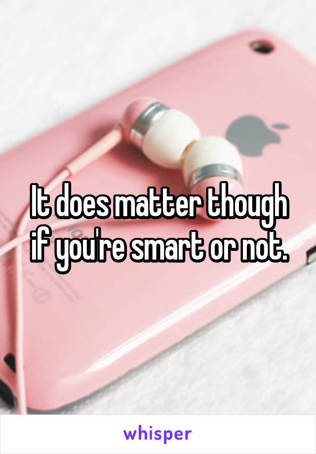 It does matter though if you're smart or not.