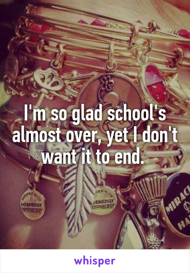 I'm so glad school's almost over, yet I don't want it to end. 