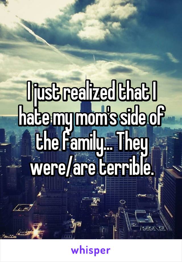 I just realized that I hate my mom's side of the family... They were/are terrible.