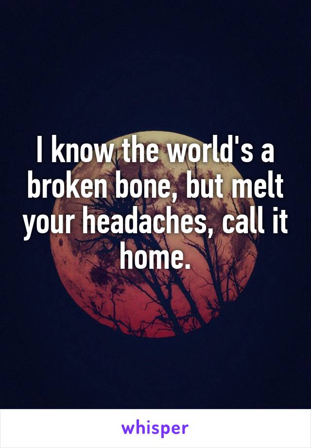 I know the world's a broken bone, but melt your headaches, call it home.
