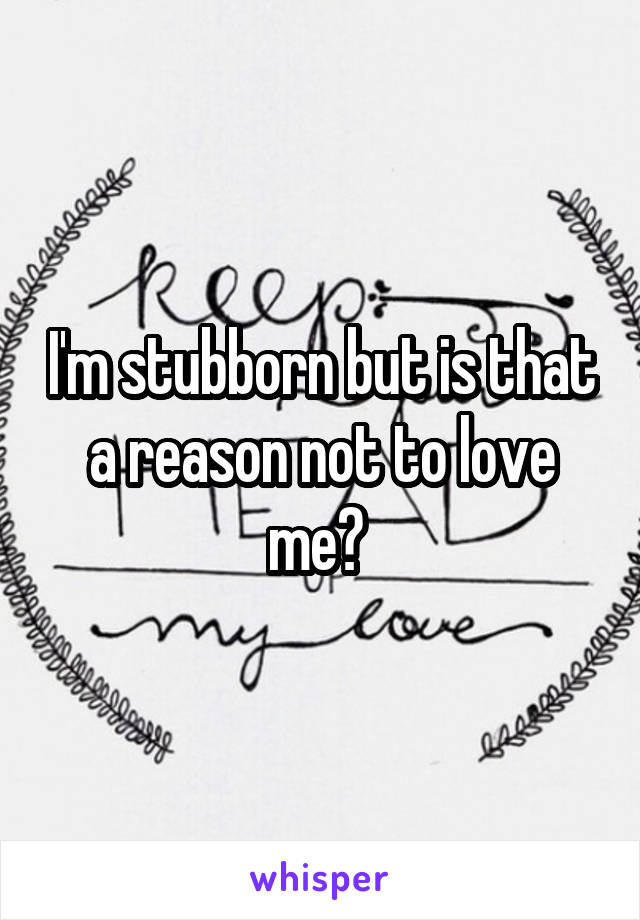 I'm stubborn but is that a reason not to love me? 