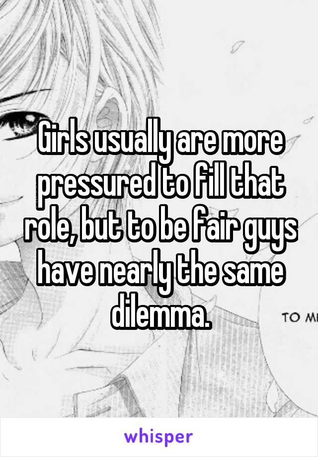 Girls usually are more pressured to fill that role, but to be fair guys have nearly the same dilemma.