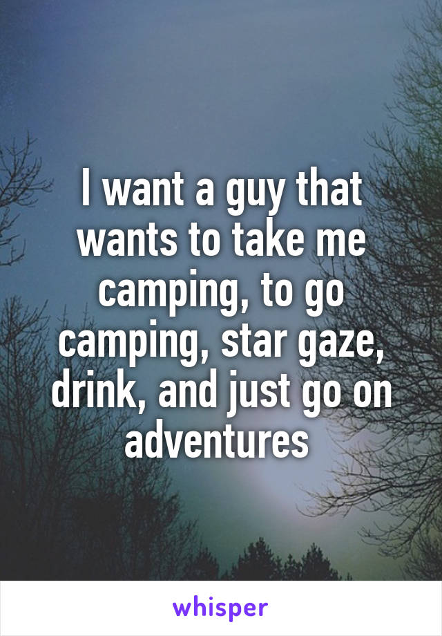 I want a guy that wants to take me camping, to go camping, star gaze, drink, and just go on adventures 