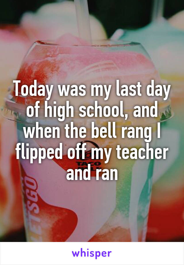 Today was my last day of high school, and when the bell rang I flipped off my teacher and ran