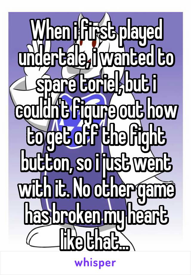 When i first played undertale, i wanted to spare toriel, but i couldn't figure out how to get off the fight button, so i just went with it. No other game has broken my heart like that... 