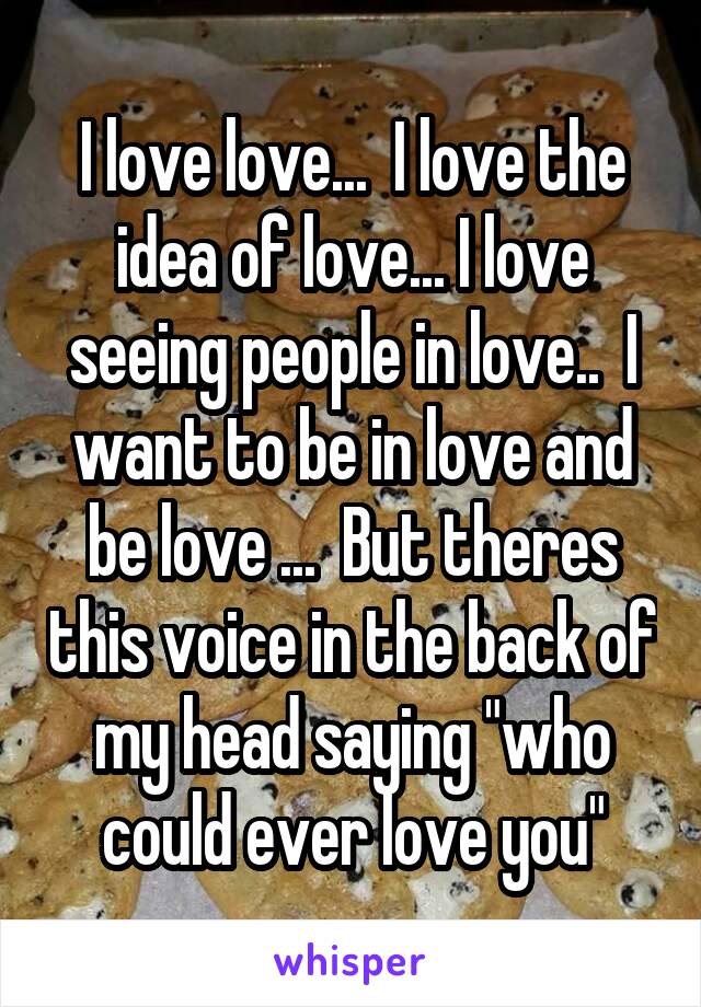 I love love...  I love the idea of love... I love seeing people in love..  I want to be in love and be love ...  But theres this voice in the back of my head saying "who could ever love you"