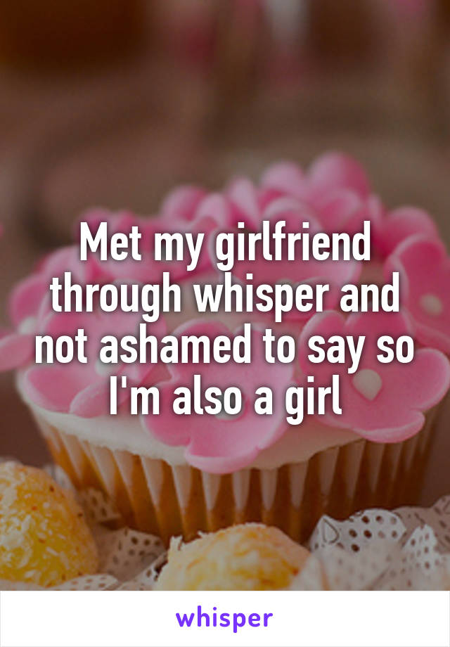 Met my girlfriend through whisper and not ashamed to say so I'm also a girl