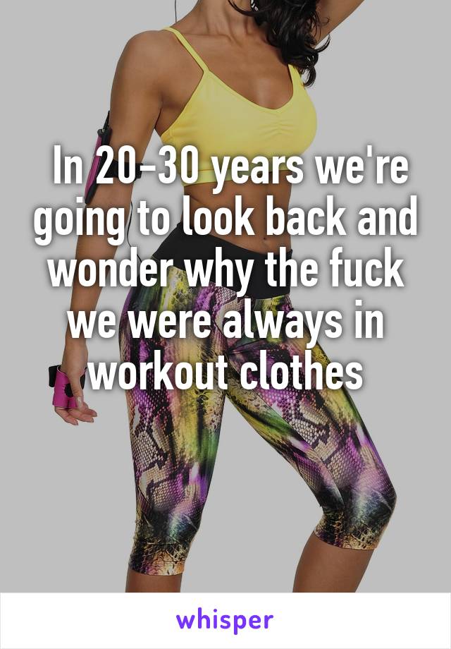  In 20-30 years we're going to look back and wonder why the fuck we were always in workout clothes

