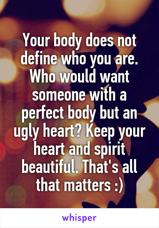 Your body does not define who you are. Who would want someone with a perfect body but an ugly heart? Keep your heart and spirit beautiful. That's all that matters :)