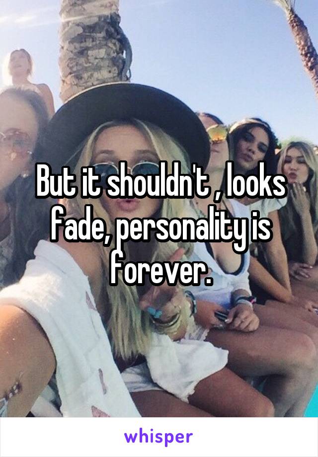 But it shouldn't , looks fade, personality is forever.