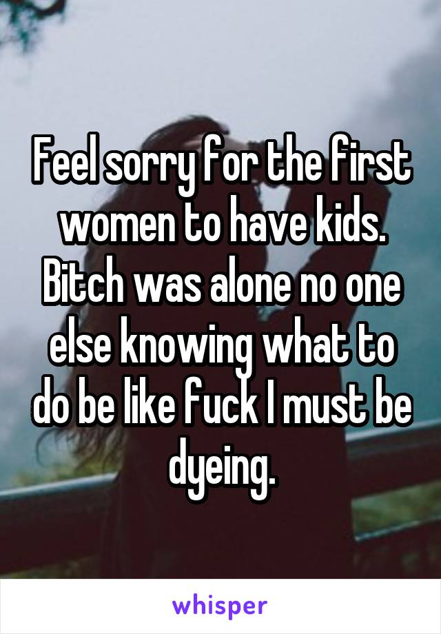 Feel sorry for the first women to have kids. Bitch was alone no one else knowing what to do be like fuck I must be dyeing.