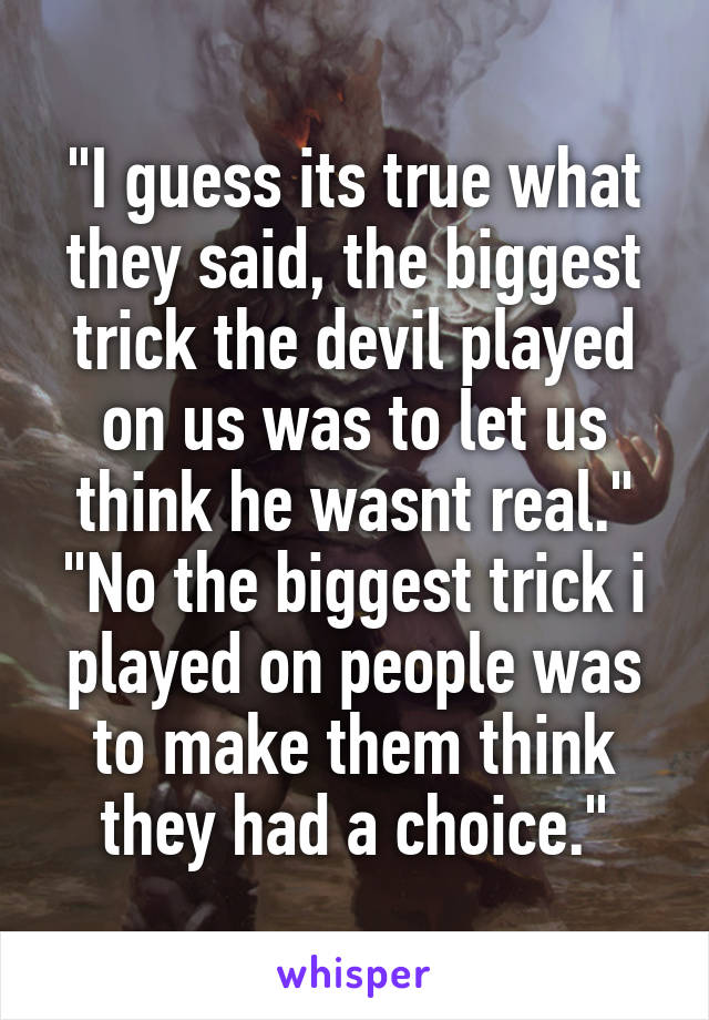 "I guess its true what they said, the biggest trick the devil played on us was to let us think he wasnt real." "No the biggest trick i played on people was to make them think they had a choice."