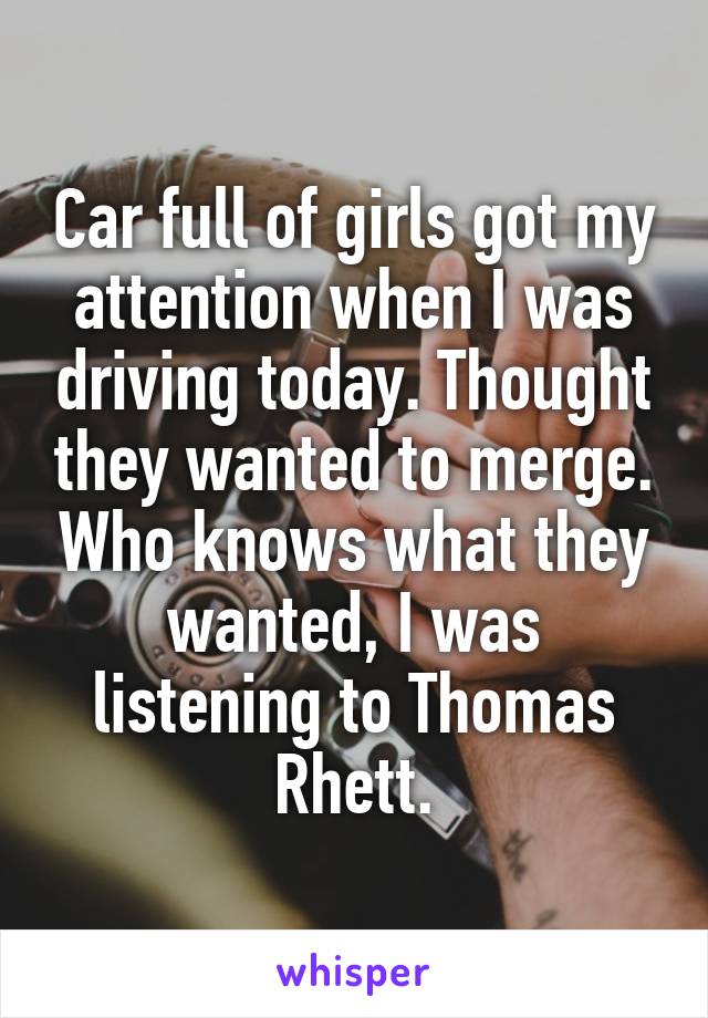 Car full of girls got my attention when I was driving today. Thought they wanted to merge. Who knows what they wanted, I was listening to Thomas Rhett.