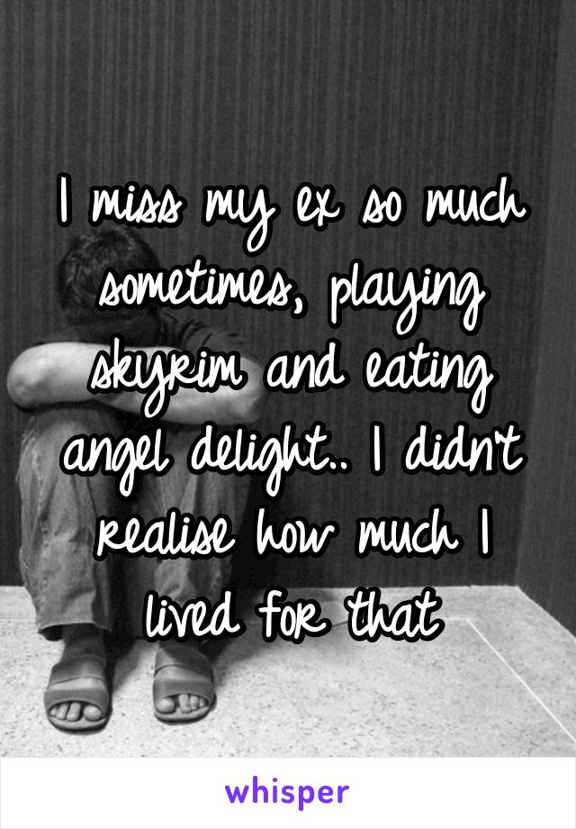 I miss my ex so much sometimes, playing skyrim and eating angel delight.. I didn't realise how much I lived for that