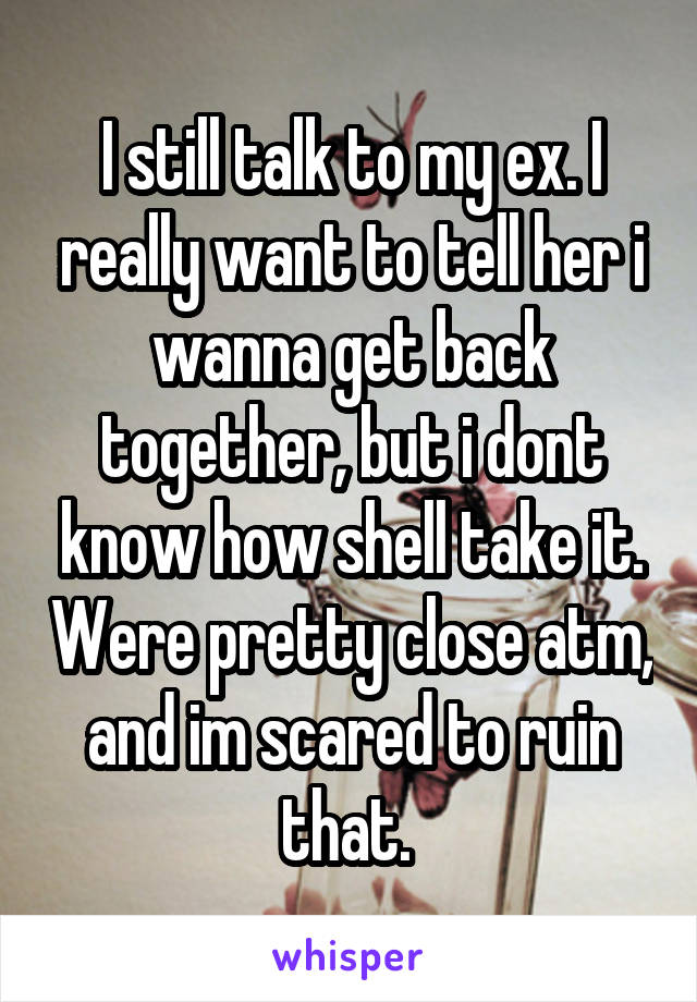 I still talk to my ex. I really want to tell her i wanna get back together, but i dont know how shell take it. Were pretty close atm, and im scared to ruin that. 