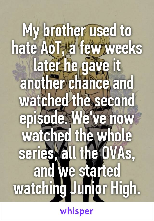 My brother used to hate AoT, a few weeks later he gave it another chance and watched the second episode. We've now watched the whole series, all the OVAs, and we started watching Junior High.