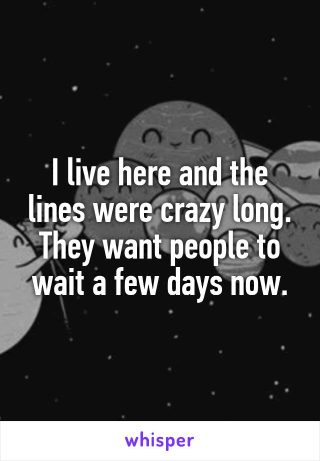 I live here and the lines were crazy long. They want people to wait a few days now.