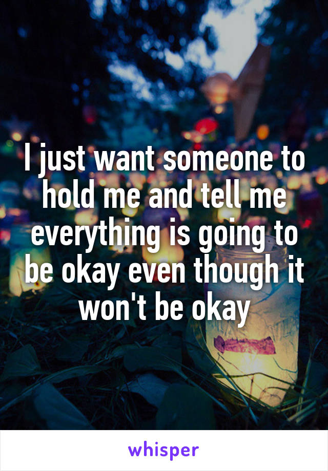 I just want someone to hold me and tell me everything is going to be okay even though it won't be okay