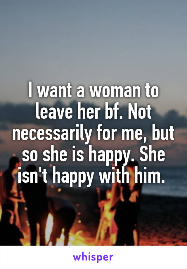 I want a woman to leave her bf. Not necessarily for me, but so she is happy. She isn't happy with him. 