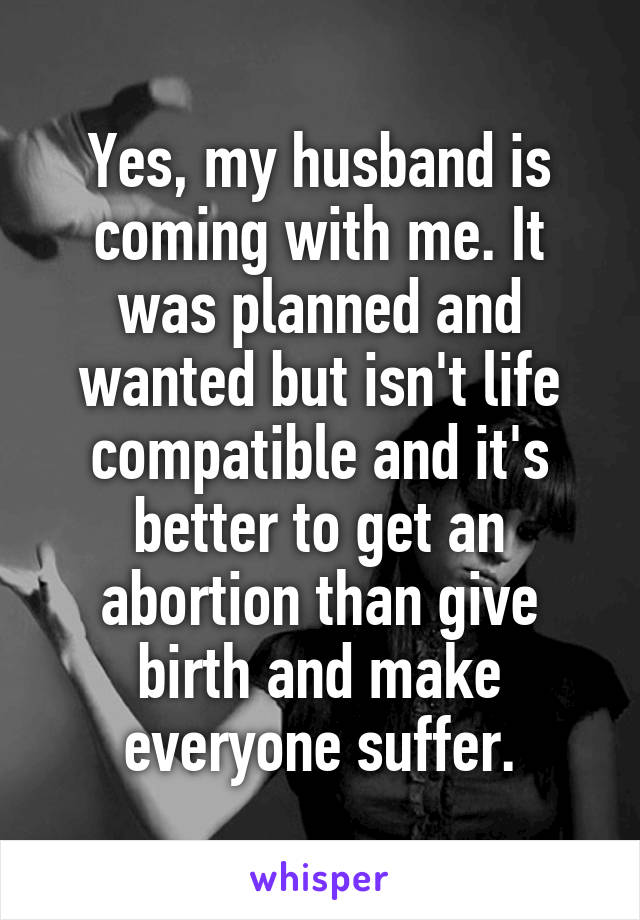 Yes, my husband is coming with me. It was planned and wanted but isn't life compatible and it's better to get an abortion than give birth and make everyone suffer.