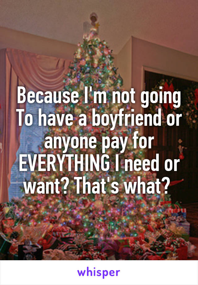 Because I'm not going To have a boyfriend or anyone pay for EVERYTHING I need or want? That's what? 