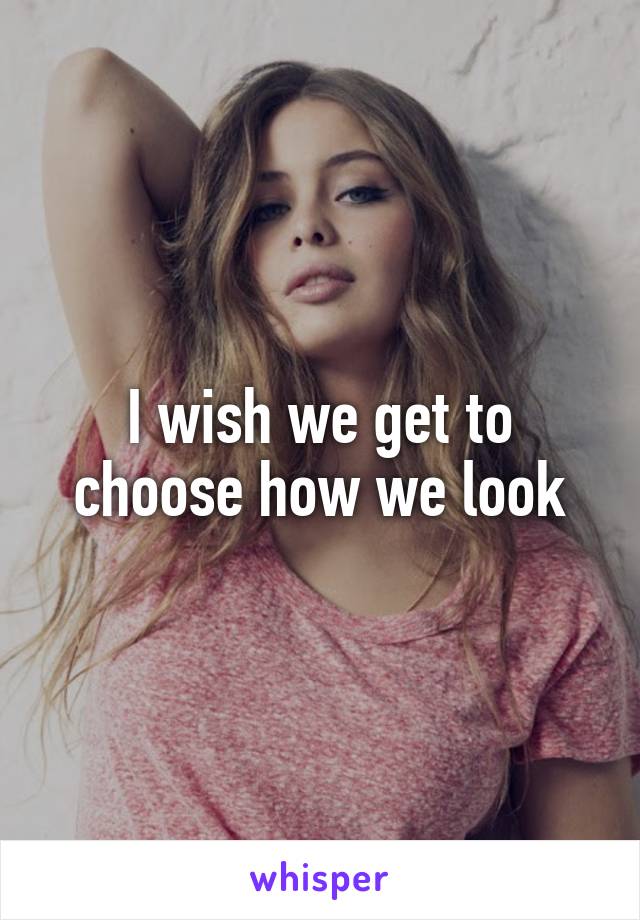 I wish we get to choose how we look