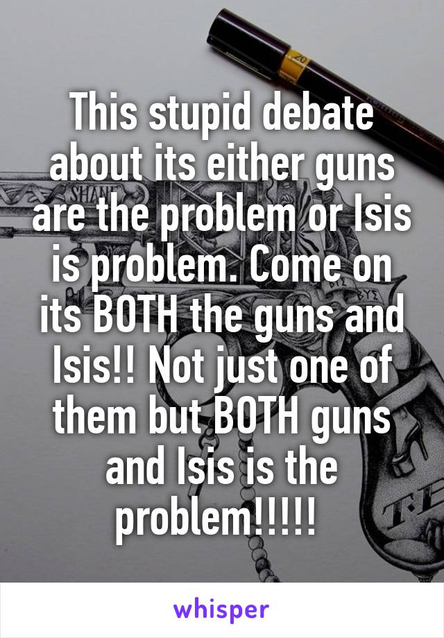 This stupid debate about its either guns are the problem or Isis is problem. Come on its BOTH the guns and Isis!! Not just one of them but BOTH guns and Isis is the problem!!!!! 