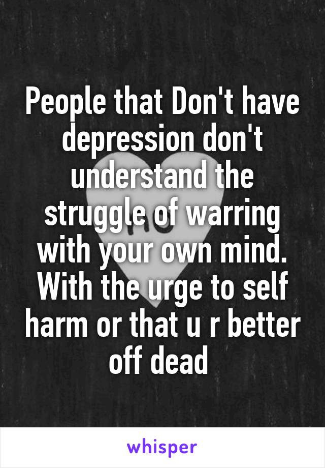 People that Don't have depression don't understand the struggle of warring with your own mind. With the urge to self harm or that u r better off dead 