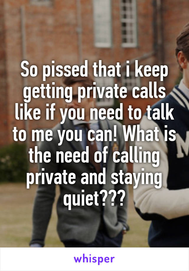 So pissed that i keep getting private calls like if you need to talk to me you can! What is the need of calling private and staying quiet???