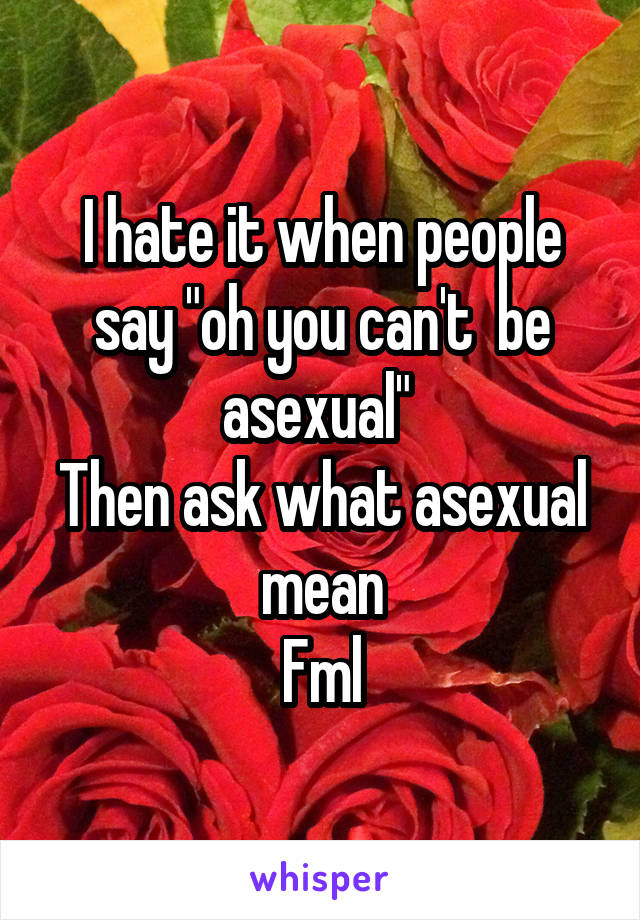 I hate it when people say "oh you can't  be asexual" 
Then ask what asexual mean
Fml