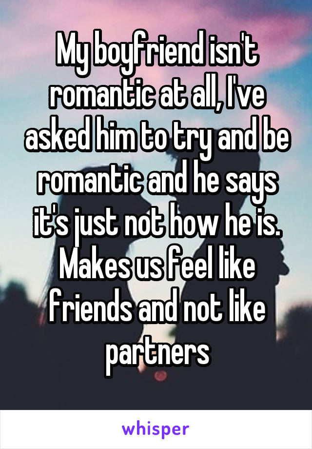 My boyfriend isn't romantic at all, I've asked him to try and be romantic and he says it's just not how he is. Makes us feel like friends and not like partners
