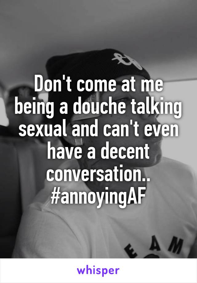 Don't come at me being a douche talking sexual and can't even have a decent conversation.. #annoyingAF