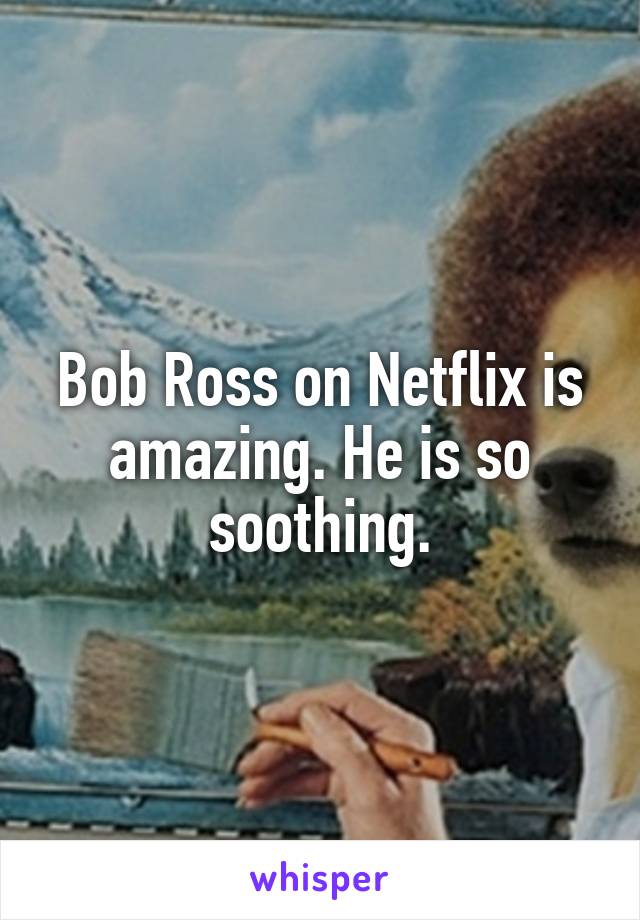 Bob Ross on Netflix is amazing. He is so soothing.