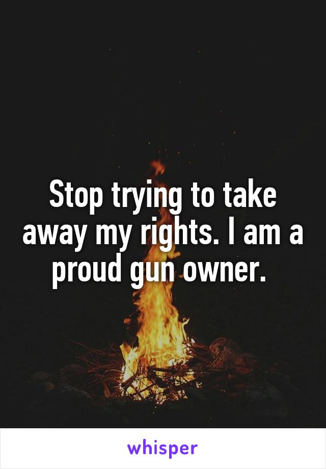 Stop trying to take away my rights. I am a proud gun owner. 