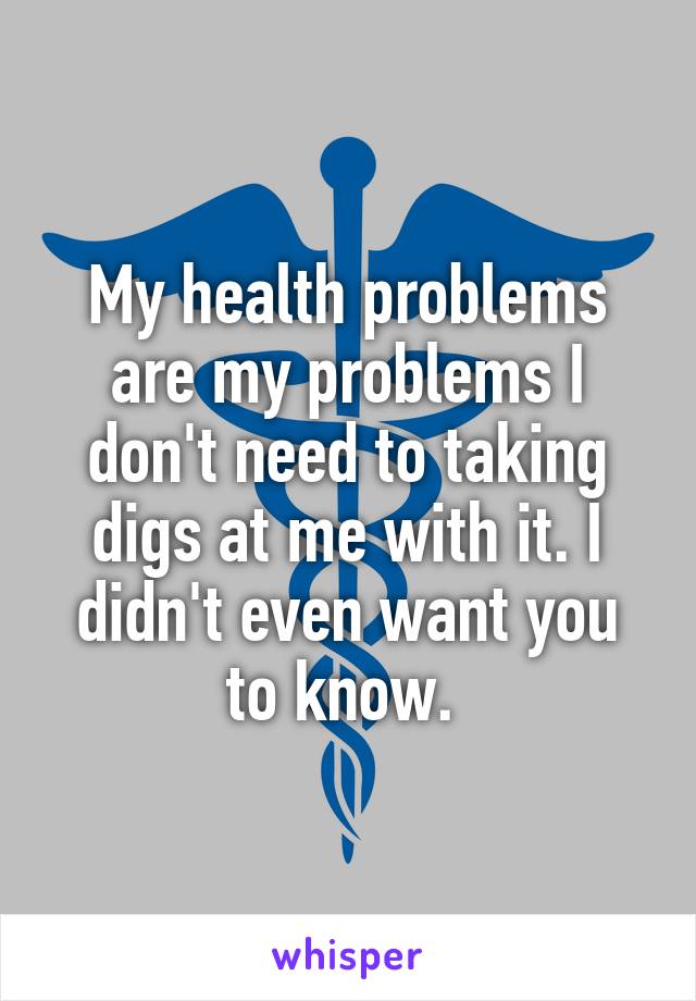 My health problems are my problems I don't need to taking digs at me with it. I didn't even want you to know. 