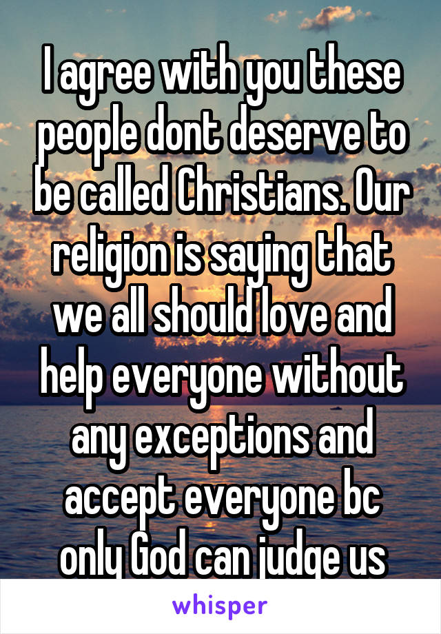 I agree with you these people dont deserve to be called Christians. Our religion is saying that we all should love and help everyone without any exceptions and accept everyone bc only God can judge us