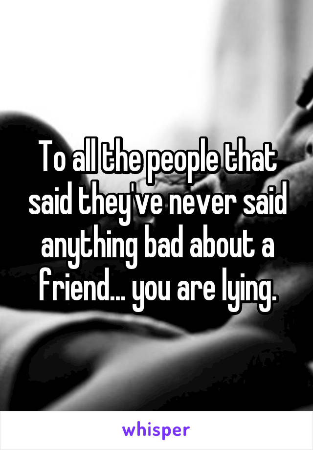 To all the people that said they've never said anything bad about a friend... you are lying.