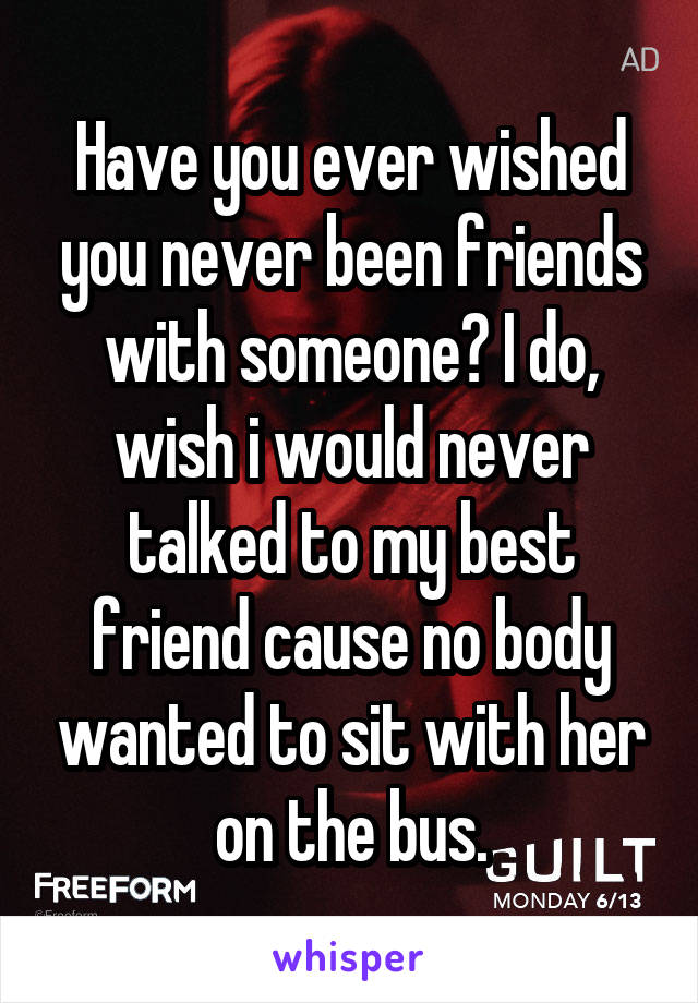 Have you ever wished you never been friends with someone? I do, wish i would never talked to my best friend cause no body wanted to sit with her on the bus.