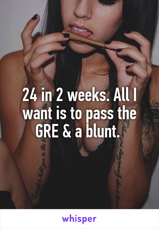 24 in 2 weeks. All I want is to pass the GRE & a blunt. 