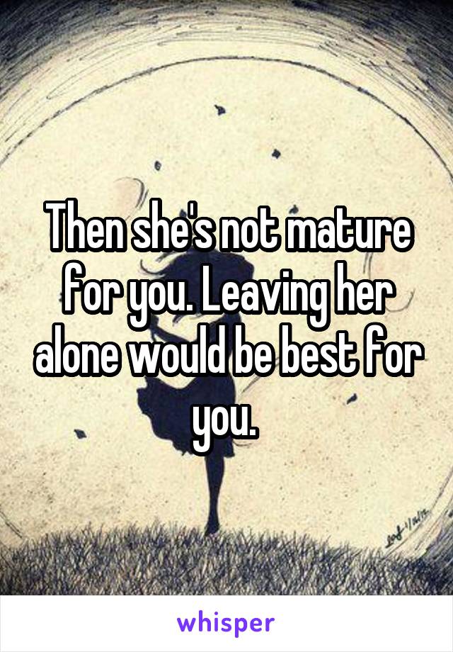 Then she's not mature for you. Leaving her alone would be best for you. 