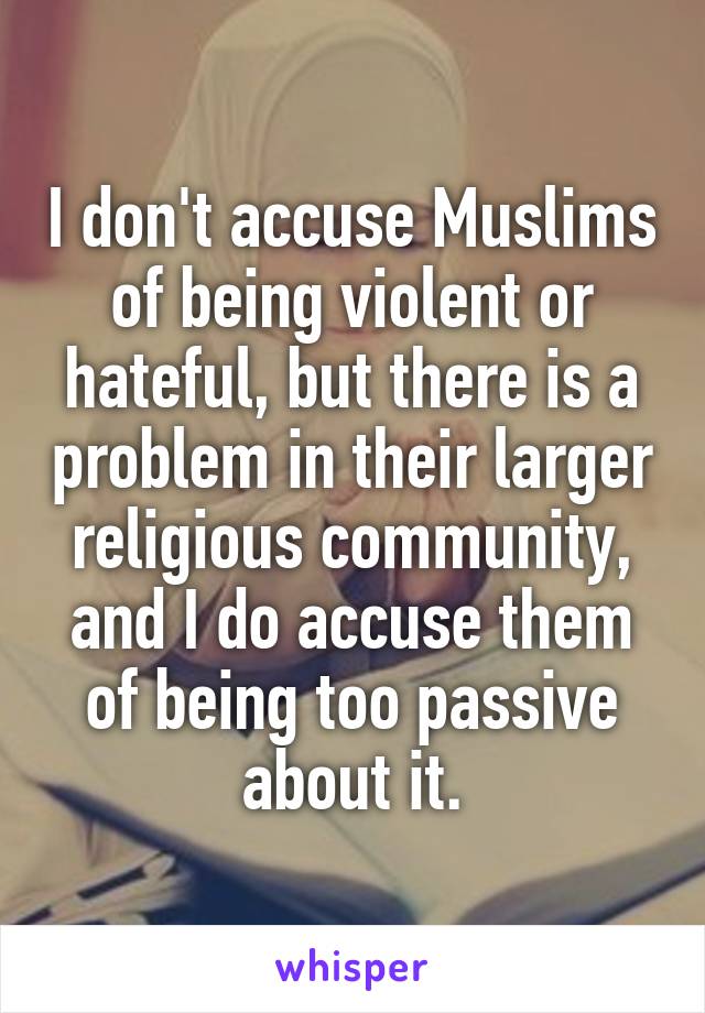 I don't accuse Muslims of being violent or hateful, but there is a problem in their larger religious community, and I do accuse them of being too passive about it.