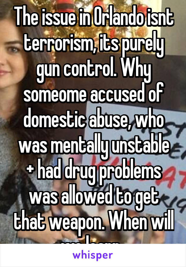 The issue in Orlando isnt terrorism, its purely gun control. Why someome accused of domestic abuse, who was mentally unstable + had drug problems was allowed to get that weapon. When will we learn. 