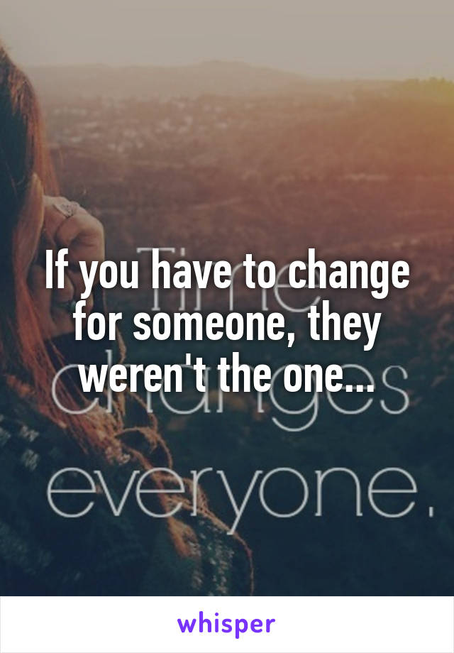 If you have to change for someone, they weren't the one...