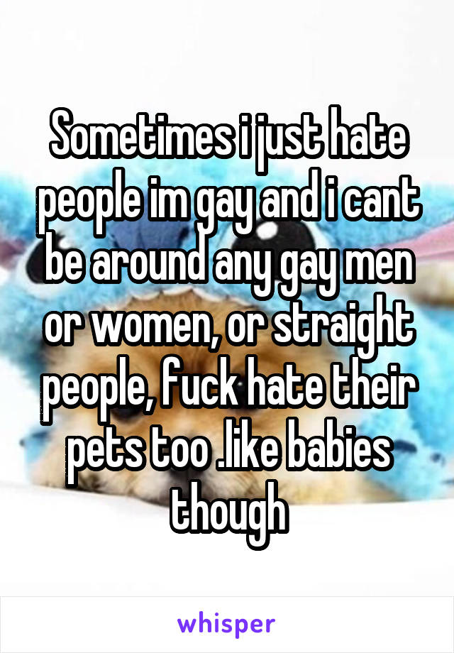 Sometimes i just hate people im gay and i cant be around any gay men or women, or straight people, fuck hate their pets too .like babies though