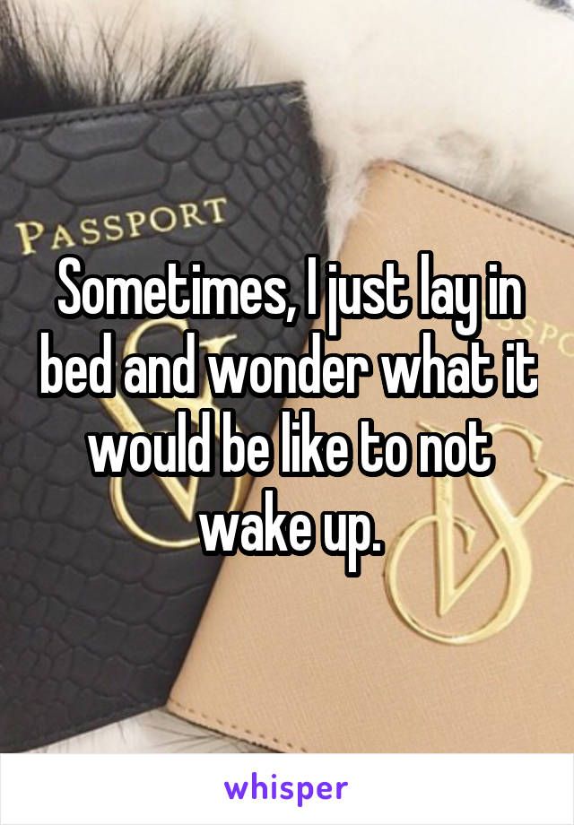 Sometimes, I just lay in bed and wonder what it would be like to not wake up.